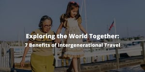 Exploring the World Together: 7 Benefits of Intergenerational Travel